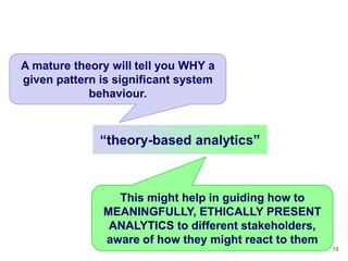 A mature theory will tell you WHY a
given pattern is significant system
            behaviour.



              ―theory-based analytics‖



                This might help in guiding how to
              MEANINGFULLY, ETHICALLY PRESENT
               ANALYTICS to different stakeholders,
              aware of how they might react to them
                                                      10
 