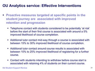 OU Analytics service: Effective Interventions

 Proactive measures targeted at specific points in the
  student journey are associated with improved
  retention and progression
     Telephone contact with students considered to be potentially „at risk‟
      before the start of their first course is associated with around a 5%
      improved likelihood of course completion.

     Additional tutor contact mid-way through a course is associated with
      between 15% to 30% improved likelihood of course completion.

     Additional tutor contact around course results is associated with
      between 10% to 25% improved likelihood of registering for a further
      course.

     Contact with students intending to withdraw before course start is
      associated with retaining 4% of students on their current course.
OU Student Support Review                                                      20
 