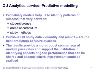 OU Analytics service: Predictive modelling

 Probability models help us to identify patterns of
  success that vary between:
    student groups
    areas of curriculum
    study methods
 Previous OU study data – quantity and results – are the
  best predictors of future success
 The results provide a more robust comparison of
  module pass rates and support the institution in
  identifying aspects of good performance that can be
  shared and aspects where improvement could be
  realised

OU Student Statistics & Surveys Team, Institute of Educational Technology   21
 