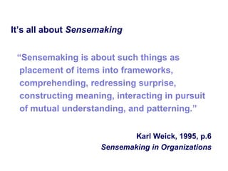 It‘s all about Sensemaking


 ―Sensemaking is about such things as
  placement of items into frameworks,
  comprehending, redressing surprise,
  constructing meaning, interacting in pursuit
  of mutual understanding, and patterning.‖


                            Karl Weick, 1995, p.6
                     Sensemaking in Organizations
 