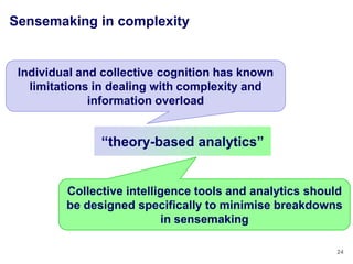 Sensemaking in complexity


 Individual and collective cognition has known
   limitations in dealing with complexity and
              information overload


               ―theory-based analytics‖


         Collective intelligence tools and analytics should
         be designed specifically to minimise breakdowns
                           in sensemaking

                                                          24
 
