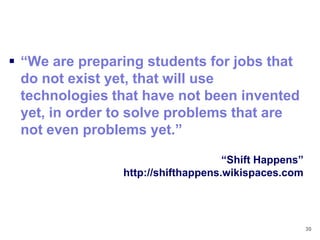  ―We are preparing students for jobs that
  do not exist yet, that will use
  technologies that have not been invented
  yet, in order to solve problems that are
  not even problems yet.‖

                                    ―Shift Happens‖
                http://shifthappens.wikispaces.com




                                                      30
 