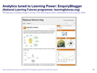 Analytics tuned to Learning Power: EnquiryBlogger
(National Learning Futures programme: learningfutures.org)
Wordpress multisite plugins tuning it for learning-to-learn dispositions and enquiry skills




http://people.kmi.open.ac.uk/sbs/2011/01/digital-support-for-authentic-enquiry                36
 