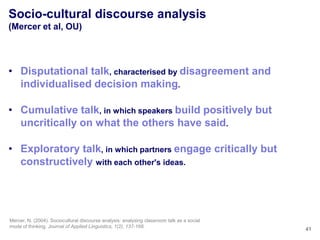 Socio-cultural discourse analysis
(Mercer et al, OU)




• Disputational talk, characterised by disagreement and
  individualised decision making.

• Cumulative talk, in which speakers build positively but
  uncritically on what the others have said.

• Exploratory talk, in which partners engage critically but
  constructively with each other's ideas.




Mercer, N. (2004). Sociocultural discourse analysis: analysing classroom talk as a social
mode of thinking. Journal of Applied Linguistics, 1(2), 137-168.
                                                                                            41
 