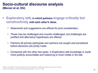 Socio-cultural discourse analysis
(Mercer et al, OU)


• Exploratory talk, in which partners engage critically but
  constructively with each other's ideas.
       • Statements and suggestions are offered for joint consideration.

       • These may be challenged and counter-challenged, but challenges are
         justified and alternative hypotheses are offered.

       • Partners all actively participate and opinions are sought and considered
         before decisions are jointly made.

       • Compared with the other two types, in Exploratory talk knowledge is made
         more publicly accountable and reasoning is more visible in the talk.



Mercer, N. (2004). Sociocultural discourse analysis: analysing classroom talk as a social
mode of thinking. Journal of Applied Linguistics, 1(2), 137-168.
                                                                                            42
 