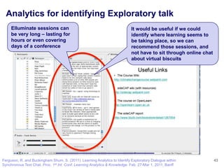 Analytics for identifying Exploratory talk
     Elluminate sessions can                                                It would be useful if we could
     be very long – lasting for                                             identify where learning seems to
     hours or even covering                                                 be taking place, so we can
     days of a conference                                                   recommend those sessions, and
                                                                            not have to sit through online chat
                                                                            about virtual biscuits




Ferguson, R. and Buckingham Shum, S. (2011). Learning Analytics to Identify Exploratory Dialogue within           43
Synchronous Text Chat. Proc. 1st Int. Conf. Learning Analytics & Knowledge. Feb. 27-Mar 1, 2011, Banff
 
