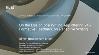 UTS CRICOS 00099F
On the Design of a Writing App offering 24/7
Formative Feedback on Reflective Writing
Simon Buckingham Shum
Director, Connected Intelligence Centre
Professor of Learning Informatics
Simon.BuckinghamShum.net
https://cic.uts.edu.au • https://Simon.BuckinghamShum.net
twitter @sbuckshum • Simon.BuckinghamShum@uts.edu.au
University of Melbourne, Assessment Research Centre • 19th Oct 2022
 