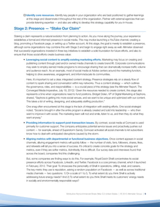 o	Identify core resources. Identify key people in your organization who are best positioned to gather learnings
           at this stage and disseminate it throughout the rest of the organization. Partner with external agencies that can
           provide listening expertise — and also are willing to develop this strategy capability for you in-house.

Stage 2: Presence — “Stake Our Claim”

Staking a claim represents a natural evolution from planning to action. As you move along the journey, your experience
establishes a formal and informed presence in social media. This may involve launching a YouTube channel, creating a
blog, promoting a Facebook page, or setting up a Twitter account. At this stage, the goal is merely to establish a presence,
although some organizations may combine this with Stage 3 and begin to engage right away as well. Altimeter observed
that successful organizations invested in three key initiatives to establish a solid foundation for future efforts, and also to
ensure that those social efforts create business value:
         • Leveraging social content to amplify existing marketing efforts. Marketing may focus on creating and
           publishing content through paid and/or owned media channels to create brand lift. Corporate communications
           may seek to employ earned media programs to encourage sharing that can dramatically increase traffic volume
           and audience reach. As an example, most of social media at Adobe centers around the marketing function,
           helping to drive awareness, engagement, and inform/educate its communities.
           Here, it’s important to set a clear, integrated content strategy. Presence strategies rely on a steady flow of
           content to spark sharing and conversation within key networks. Thus a content strategy — which outlines
           the governance, roles, and responsibilities — is a crucial piece of this strategy (see the Altimeter Report, The
           Converged Media Imperative, July 19, 2012).v Given the resources needed to create content, this stage also
           represents a time when organizations need to fund positions. Bridget Dolan, VP of Digital Marketing at Sephora,
           shared, “Sephora is getting into more social venues, and we want to be unique and optimized with our content.
           This takes a lot of writing, designing, and adequately staffing production.”
           One snag often encountered at this stage is the lack of integration with existing efforts. One social strategist
           noted, “Social is brought in after the entire program is already created and sold into leadership — who then
           want to improve it with social. The marketing team will nod and smile, listen to us, and then they do what they
           want anyway.”
         • Providing information to support post-transaction issues. By contrast, social media at Comcast is used
           primarily for customer support. The company anticipates potential service issues and proactively pushes out
           content — for example, ahead of Superstorm Sandy, Comcast activated all social channels to let subscribers
           know how to deal with anticipated disruptions caused by the storm.
         • Aligning metrics with departmental or functional business objectives. Once content appears in social
           channels, alluring engagement metrics will quickly follow — the number of visits, fans, followers, shares, likes,
           and retweets will lull you into a sense of success. It’s critical to create concrete goals for the strategy and
           metrics, even if they are softer metrics. Admittedly, this is difficult. Our survey data and interviews found that
           across the board, companies find this challenging.
           But, some companies are finding ways to do this. For example, Royal Dutch Shell concentrates its social
           presence efforts across Facebook, LinkedIn, and Twitter. Facebook is a core primary channel, which it launched
           in February, 2012. Their goal: To showcase the personality of Shell in operations, drilling, retail, and careers.
           The key metric they use is reputation, asking a random population on Facebook — as well as across traditional
           media channels — two questions: 1) On a scale of 1 to 5, To what extent do you think Shell is actively
           addressing future energy needs? And 2) To what extent do you think Shell meets its customers’ energy needs
           in socially and environmentally responsible ways?



                                                  Attribution-Noncommercial-Share Alike 3.0 United States | © 2013 Altimeter Group | 9
 