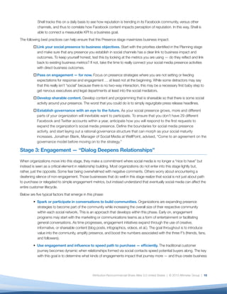 Shell tracks this on a daily basis to see how reputation is trending in its Facebook community, versus other
           channels, and thus to correlate how Facebook content impacts perception of reputation. In this way, Shell is
           able to connect a measurable KPI to a business goal.
The following best practices can help ensure that this Presence stage maximizes business impact:
         o	Link your social presence to business objectives. Start with the priorities identified in the Planning stage
           and make sure that any presence you establish in social channels has a clear link to business impact and
           outcomes. To keep yourself honest, test this by looking at the metrics you are using — do they reflect and link
           back to existing business metrics? If not, take the time to really connect your social media presence activities
           with direct business outcomes.
         o	Pass on engagement — for now. Focus on presence strategies where you are not setting or feeding
           expectations for response and engagement … at least not at the beginning. While some detractors may say
           that this really isn’t “social” because there is no two-way interaction, this may be a necessary first baby step to
           get nervous executives and legal departments at least into the social mediators.
         o	Develop sharable content. Develop content and programming that is shareable so that there is some social
           activity around your presence. The worst that you could do is to simply regurgitate press release headlines.
         o	Establish governance with an eye to the future. As your social presence grows, more and different
           parts of your organization will inevitable want to participate. To ensure that you don’t have 29 different
           Facebook and Twitter accounts within a year, anticipate how you will respond to the first requests to
           expand the organization’s social media presence. Define the boundaries for social media presence
           activity, and start laying out a rational governance structure that can morph as your social maturity
           increases. Jonathan Blank, Manager of Social Media at WellPoint, advised, “Come to an agreement on the
           governance model before moving on to the strategy.”

Stage 3: Engagement — “Dialog Deepens Relationships”

When organizations move into this stage, they make a commitment where social media is no longer a “nice to have” but
instead is seen as a critical element in relationship building. Most organizations do not enter into this stage lightly but,
rather, just the opposite. Some fear being overwhelmed with negative comments. Others worry about encountering a
deafening silence of non-engagement. Those businesses that do well in this stage realize that social is not just about path
to purchase or relegated to simple engagement metrics, but instead understand that eventually social media can affect the
entire customer lifecycle.
Below are five typical factors that emerge in this phase:
         • Spark or participate in conversations to build communities. Organizations are expanding presence
           strategies to become part of the community while increasing the overall size of their respective community
           within each social network. This is an approach that develops within this phase. Early on, engagement
           programs may start with the marketing or communications teams as a form of entertainment or facilitating
           general conversations. As time progresses, engagement initiatives expand through the use of creative,
           informative, or shareable content (blog posts, infographics, videos, et al.). The goal throughout is to introduce
           value into the community, amplify presence, and boost the numbers associated with the three F’s (friends, fans,
           and followers).
         • Use engagement and influence to speed path to purchase — efficiently. The traditional customer
           journey becomes dynamic when relationships formed via social contacts speed potential buyers along. The key
           with this goal is to determine what kinds of engagements impact that journey more — and thus create business




                                                 Attribution-Noncommercial-Share Alike 3.0 United States | © 2013 Altimeter Group | 10
 