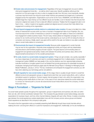 o	Create rules and processes for engagement. Regardless of the type of engagement, be sure to define
          what good engagement looks like — as well as when it goes awry. Specific guidelines will ensure that
          everyone is on the same page not only on when to engage but also how. But even more importantly, develop
          a process map that shows how inbound social media mentions are assessed and triaged and, if warranted,
          engaged across the organization. Organizations such as the US Air Force, ARAMARK, and H&R Block have
          detailed triage flow maps that lay out how different issues are handled, a sort of decision tree that ensures that
          everyone is aligned and aware of how to deal with different scenarios.ix Realize that the engagement plan is not
          fixed in time — rather, it needs to be regularly updated and aligned around to ensure that it fully reflects how
          engagement is evolving at the organization.
        o	Look beyond engagement activity metrics to understand value creation. It’s easy to be lulled into a false
          sense of measurement success when you have a mountain of engagement data at your fingertips. But, you
          must look beyond the number of interactions or percent of messages with replies or shares and understand
          how engagement creates business impact. This isn’t easy. Adobe piloted an integrated campaign for a new
          product for six months and found that social could be undervalued by as much as 94% for being the driver of
          conversion and revenue. Initially, search was given all the credit for the sale, but Adobe is now able to attribute
          value to social media relative to conversions.
        o	Communicate the impact of engagement broadly. Because public engagement in social channels
          may be new for the organization, frequently share engagement activity and impact with key stakeholders
          and executives to demonstrate progress and earn support. This goes beyond communicating status of
          engagement and general social activity. Create a link between the activity and business value, either at the
          departmental/functional level or for the overall business/brand.
        o	To scale, invest in a social media management system. Things can get complex, very quickly, especially if
          you have a large base of customers and need to coordinate engagement from multiple people. A social media
          management system (SMMS) can help greatly in this, and the solutions vary from approachable enterprise
          tools like HootSuite to complex systems such as Radian6 that provide governance for potentially thousands of
          employees managing local Facebook pages (see the Altimeter Group Report, A Strategy for Managing Social
          Media Proliferation, January 5, 2012).x The key: Understand and anticipate the engagement scenarios you will
          face when selecting your technology partner and platform.
        o	Audit regularly for new social media usage. At this stage, there is usually enough interest in social that
          different product and geographic groups or departments start their own social media efforts, with or without
          centralized support or guidance. Conduct regular internal sweeps to learn who within the organization may
          be initiating social media efforts on their own. In the case of Ford, executives tasked the social media team
          to conduct an internal audit to uncover all unsanctioned social media efforts around the company, of which
          there were many.

Stage 4: Formalized — “Organize for Scale”

As social media spreads quickly throughout the organization, groups in departments and business units often act within
their own silo, with minimal coordination between them. This increases the gap between social media strategy, executive
expectations for business impact, and how other channel initiatives integrate with each other. Worse, it creates a branding
gap between the social experiences outside stakeholders have with the company across various groups and desired
brand experience as described in the company’s style guide.
The result is that the organization ends up invariably presenting itself differently though these social channels without
realizing the short- and long-term effects on customer impressions and engagement. Additionally, run-ins are inevitable as




                                                Attribution-Noncommercial-Share Alike 3.0 United States | © 2013 Altimeter Group | 12
 