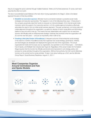 they try to engage the same customer through multiple Facebook, Twitter, and YouTube presences. Or worse, each team
assumes the other is on point.
The risk of uncoordinated social initiatives is the main driver moving organizations into Stage 4, where a formalized
approach focuses on three key activities:
         • Establish an executive sponsor. Altimeter found a connection between successful social media
           strategies and executive sponsorship. This happens in one of the following three ways: 1) Executives in
           the company proactively raise their hands to empower an internal strategist; 2) An internal social media
           champion earns the support of an executive sponsor; or 3) An outside agency/consultancy effectively
           advocates the need to form an initial social business approach. The goal, we learned, is to bring order and
           create alignment throughout the organization, as well as to decide on which social efforts and technology
           platforms stay and which ones go. This means that key stakeholders with support from an executive
           sponsor will officially draft an enterprise-level strategic roadmap that prioritizes what the organization will
           do over the next few years — and just as importantly, what it will not do.
         • Creating a Hub (aka Center of Excellence). A frequent outcome of that enterprise social strategy
           is the need for a Center of Excellence (CoE) that organizes how social strategy, governance, initiative,
           and technologies are developed and deployed throughout the rest of the organization. The actual
           organizational model and its scope vary by organization, but gravitate to one of three types — Centralized,
           Hub & Spoke, and Multiple Hub & Spoke (see Figure 6). Regardless of the actual model, the Formalized
           Stage requires that this function be officially sanctioned and empowered to set strategy, policy, and
           process for social activities throughout the organization. Without that authority, the CoE cannot effectively
           function as the central hub for social activities. To learn more about setting up a CoE, see the Altimeter
           Group Report, Social Business Readiness, August 31, 2011.xi




                                                 Attribution-Noncommercial-Share Alike 3.0 United States | © 2013 Altimeter Group | 13
 