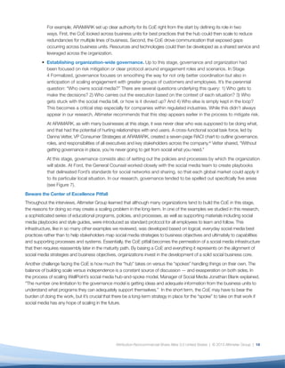For example, ARAMARK set up clear authority for its CoE right from the start by defining its role in two
           ways. First, the CoE looked across business units for best practices that the hub could then scale to reduce
           redundancies for multiple lines of business. Second, the CoE drove communication that exposed gaps
           occurring across business units. Resources and technologies could then be developed as a shared service and
           leveraged across the organization.
         • Establishing organization-wide governance. Up to this stage, governance and organization had
           been focused on risk mitigation or clear protocol around engagement roles and scenarios. In Stage
           4 Formalized, governance focuses on smoothing the way for not only better coordination but also in
           anticipation of scaling engagement with greater groups of customers and employees. It’s the perennial
           question: “Who owns social media?” There are several questions underlying this query: 1) Who gets to
           make the decisions? 2) Who carries out the execution based on the context of each situation? 3) Who
           gets stuck with the social media bill, or how is it divvied up? And 4) Who else is simply kept in the loop?
           This becomes a critical step especially for companies within regulated industries. While this didn’t always
           appear in our research, Altimeter recommends that this step appears earlier in the process to mitigate risk.
           At ARAMARK, as with many businesses at this stage, it was never clear who was supposed to be doing what,
           and that had the potential of hurting relationships with end users. A cross-functional social task force, led by
           Danna Vetter, VP Consumer Strategies at ARAMARK, created a detailed RASCI chart to outline governance,
           roles, and responsibilities of all executives and key stakeholders across the company.xii Vetter shared, “Without
           getting governance in place, you’re never going to get from social what you need.”
           At this stage, governance consists also of setting out the policies and processes by which the organization
           will abide. At Ford, the General Counsel worked closely with the social media team to create playbooks
           that delineated Ford’s standards for social networks and sharing, so that each global market could apply it
           to its particular local situation. In our research, governance tended to be spelled out specifically five areas
           (see Figure 7).
Beware the Center of Excellence Pitfall
Throughout the interviews, Altimeter Group learned that although many organizations tend to build the CoE in this stage,
the reasons for doing so may create a scaling problem in the long-term. In one of the examples we studied in this research,
a sophisticated series of educational programs, policies, and processes, as well as supporting materials including social
media playbooks and style guides, were introduced as standard protocol for all employees to learn and follow. This
infrastructure, like in so many other examples we reviewed, was developed based on logical, everyday social media best
practices rather than to help stakeholders map social media strategies to business objectives and ultimately to capabilities
and supporting processes and systems. Essentially, the CoE pitfall becomes the permeation of a social media infrastructure
that then requires reassembly later in the maturity path. By basing a CoE and everything it represents on the alignment of
social media strategies and business objectives, organizations invest in the development of a solid social business core.
Another challenge facing the CoE is how much the “hub” takes on versus the “spokes” handling things on their own. The
balance of building scale versus independence is a constant source of discussion — and exasperation on both sides. In
the process of scaling WellPoint’s social media hub-and-spoke model, Manager of Social Media Jonathan Blank explained,
“The number one limitation to the governance model is getting ideas and adequate information from the business units to
understand what programs they can adequately support themselves.” In the short term, the CoE may have to bear the
burden of doing the work, but it’s crucial that there be a long-term strategy in place for the “spoke” to take on that work if
social media has any hope of scaling in the future.




                                                Attribution-Noncommercial-Share Alike 3.0 United States | © 2013 Altimeter Group | 14
 