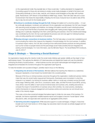 on the organizational model, they typically take on three crucial roles: 1) setting standards for engagement;
           2) providing support to those who are looking to employ social media strategies on behalf of the brand; and
           3) educating individuals on how to plan, execute, and measure social strategies as they align with business
           goals. Renee Brown, SVP Director of Social Media at Wells Fargo, shared, “Start with clear roles and a cross-
           functional team that shares the responsibility of leading into the future. Everyone has to be able to take off the
           day-to-day hat and work for the broader good.”
         o	Continue to coordinate strategy through the CoE. Strategy formulation isn’t a one-time activity — it must
           be continually developed, monitored, and optimized. At one organization we interviewed, the CoE was charged
           with executing social campaigns and initiatives, but strategy formulation was left to each individual business
           unit. A survey found that the lines of business were struggling with making social a bigger part of their overall
           strategy and, in particular, integrating it into their current planning and practices. Once the overall social strategy
           was coordinated by the CoE, the hub could replicate the process over and over again for individual business
           units, providing expertise and consistency to the process.
         o	Develop stronger connections to business metrics. The CoE also plays a crucial role in establishing and
           communicating the metrics that measure the integration of social strategy into the core business. In addition
           to business impact metrics, the CoE also is looking at how well social business practices are being adopted,
           such as the number of people trained and the percentage social media activities that are integrated into
           existing channel strategies. For more information, see the Altimeter Report, The Social Media ROI Cookbook,
           July 24, 2012.xiii

Stage 5: Strategic — “Becoming a Social Business”

As organizations migrate along the maturity model, the social media initiatives gain greater visibility as they begin to have
real business impact. This captures the attention of C-level executives and department heads who see the potential of
embracing the tenets of social business — where business acumen and social methodologies technologies become
integrated and embedded into functions throughout the organization (see Figure 8).
To make the transition and succeed at Stage 5, activities need to focus on the following:
         • Integrating into all areas of the business. Altimeter believes that reaching this milestone is a watershed,
           because it represents a move toward true transformation into a social business.
           Because of the focus on driving business outcomes throughout the organization, traditional business metrics
           make their way into social media measurement frameworks. Businesses were inconsistent in what they
           measure in our research, but striving for business-caliber metrics in social was consistent across the board
           at this stage. Referring traffic, click-thru’s, conversions, leads, sales, and Net Promoter Score (NPS), among
           many others, have the ability to reach across functional areas and business units, enabling executives to
           compare the impact of social efforts on business versus other activities. As a best practice, developing
           metrics frameworks to measure engagement and business activity and outcomes can and should occur
           earlier in the maturity stages.
           This is also a time when social technologies themselves begin to trickle into new areas of the business. For
           example, one finance organization enabled expense reports and budgets to become “social objects” where
           discussions, edits, and approvals were captured as an aggregated activity stream.
         • Garnering executive engagement. While executive support is crucial at all stages, in Stage 5, it becomes
           broader and much more hands-on. At this stage, top executives need to be seen as actively engaged and not
           just “waving the flag.”




                                                    Attribution-Noncommercial-Share Alike 3.0 United States | © 2013 Altimeter Group | 16
 