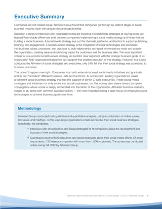 Executive Summary
Companies are not created equal. Altimeter Group found that companies go through six distinct stages of social
business maturity, each with unique risks and opportunities.
Based on a series of interviews with organizations that are investing in social media strategies at varying levels, we
learned that notable differences exist between companies implementing a social media strategy and those that are
building a social business. A social media strategy lays out the channels, platforms, and tactics to support publishing,
listening, and engagement. A social business strategy is the integration of social technologies and processes
into business values, processes, and practices to build relationships and spark conversations inside and outside
the organization, creating value and optimizing impact for customers and the business alike. The most important
criteria for a successful social business strategy are twofold: clear alignment with the strategic business goals of an
organization AND organizational alignment and support that enables execution of that strategy. However, in a survey
conducted by Altimeter of social strategists and executives, only 34% felt that their social strategy was connected to
business outcomes.
This doesn’t happen overnight: Companies start with external-focused social media initiatives and gradually
enable and “socialize” different business units and functions. At some point, leading organizations create
a coherent social business strategy that has the support of senior C-suite executives. These social media
strategies and initiatives not only evolve into social businesses, but the journey also steers toward complete
convergence where social is deeply embedded into the fabric of the organization. Altimeter found six maturity
stages in all, along with common success factors — the most important being a laser focus on employing social
technologies to achieve business goals over time.




   Methodology

   Altimeter Group conducted both qualitative and quantitative analyses, using a combination of online survey,
   interviews, and briefings, on the ways large organizations create and evolve their social business strategies.
   Specifically, we conducted:
           • Interviews with 26 executives and social strategists at 15 companies about the development and
             success of their social strategies.
           • Quantitative study of 698 executives and social strategists about their social media efforts. Of these
             respondents, 130 were at companies with more than 1,000 employees. The survey was conducted
             online during Q4 2012 by Altimeter Group.




                                               Attribution-Noncommercial-Share Alike 3.0 United States | © 2013 Altimeter Group | 1
 