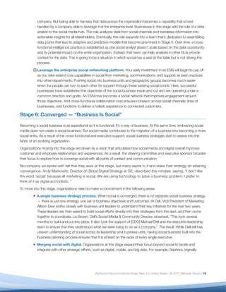 company. But being able to harness that data across the organization becomes a capability that is best
           handled by a company able to leverage it at the enterprise level. Businesses in this stage add the role of a data
           analyst to the social media hub. This role analyzes data from social channels and translates information into
           actionable insights for all stakeholders. Eventually, this role expands into a team that’s dedicated to assembling
           data points that lead to adaptive and predictive models that become prominent in Stage 6. Over time, a cross-
           functional intelligence practice is established as one social analyst doesn’t scale based on the data opportunity
           and its potential impact on the entire organization. Instead, that team can help analysts in other BUs provide
           context for the data. This is going to be a situation in which social has a seat at the table but is not driving the
           process.
        o	Leverage the enterprise social networking platform. Your early investment in an ESN will begin to pay off
          as you take extend core capabilities in social from marketing, communications, and support as best practices
          into other departments. Pushing social into business units and geographic groups becomes much easier
          when the people can turn to each other for support through these existing social bonds. Here, successful
          businesses have established the objectives of the social business inside and out and are operating under a
          common direction and goals. An ESN now becomes a social network that improves engagement around
          those objectives. And cross-functional collaboration now ensures cohesion across social channels, lines of
          businesses, and functions to deliver a holistic experience to connected customers.

Stage 6: Converged — “Business Is Social”

Becoming a social business is as aspirational as it is functional. It’s a way of business. At the same time, embracing social
media does not create a social business. But social media contributes to the migration of a business into becoming a more
social entity. As a result of the cross-functional and executive support, social business strategies start to weave into the
fabric of an evolving organization.
Organizations moving into this stage are driven by a vision that articulates how social media and digital overall improves
customer and employee relationships and experiences. As a result, the steering committee and executive sponsor broaden
their focus to explore how to converge social with all points of contact and communication.
No company we spoke with felt that they were at this stage, but many aspire to it and stake their strategy on attaining
convergence. Andy Markowitz, Director of Global Digital Strategy at GE, described this mindset, saying, “I don’t like
the word ‘social’ because all marketing is social. We are using technology to solve a business problem. I prefer to
think of it as digital and holistic. ”
To move into this stage, organizations need to make a commitment in the following areas:
        • A single business strategy process. When social is converged, there is no separate social business strategy
          — there is just one strategy, one set of business objectives and outcomes. At Dell, Vice President of Marketing
          Allison Dew works closely with business unit leaders to understand their key initiatives for the next two years.
          These leaders are then asked to build social efforts directly into their strategies from the start, and then come
          together to coordinate. Liz Brown, Dell’s Social Media & Community Director, observed, “This took several
          months to build and put into place. It also took the support of [CEO] Michael Dell and the executive leadership
          team to ensure that they understood what we were trying to do as a company.” The result: While Dell still has
          uneven understanding of social across its leadership and business units, having social business built into the
          business planning process ensures that it is at least on the radar of every single executive.
        • Merging social with digital. Organizations at this stage expand their focus beyond social to tackle and
          integrate with other strategic efforts, such as digital, mobile, and big data. For example, Sephora originally




                                                   Attribution-Noncommercial-Share Alike 3.0 United States | © 2013 Altimeter Group | 19
 