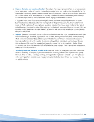 5.	 Process discipline and ongoing education. The reality is that many organizations have an ad hoc approach
    to managing social media, with most of the knowledge residing in one or a small number of people. But as the
    organization matures into a social business, creating clear processes and instilling discipline become key criteria
    for success. At H&R Block, a tax preparation company, the social media team created a triage map that lays
    out how the organization will listen and monitor, assess, engage, and then listen for results.
    A key part of this success factor is also ensuring that training is available based on performance as tied to
    business objectives. At Dell, education has been a priority for the past three years, resulting in 7,550 “social
    media certified” employees. These employees have been trained on how to use social media monitoring tools
    so that they can incorporate the voice of the customers into their daily work. And of those employees, 2,318 are
    trained to monitor social channels using Radian 6 on behalf of Dell, enabling the organization to truly scale into
    being a social business.
6.	 Staffing. Related to the question of how to organize for social media is how to get the right people on that core
    team. In earlier stages of maturity, organizations may be still in planning mode or amplifying existing marketing
    efforts where internal skills and capabilities may be limited. During such times, it makes sense to outsource
    to an agency. But over time, it’s crucial to develop internal capabilities, especially to lead strategy and create
    internal alignment. We found that organizations tended to increase their full-time equivalent staffing of their
    social teams over time. Julie Bornstein, SVP of Digital for Sephora, advised, “Invest in people and resources to
    make sure it’s not a one-time hit.”
7.	 Technology selection only after strategy is set. Given the pace of technology innovation and the volume
    of vendor marketing, it’s tempting to jump immediately into technology selection and implementation quickly.
    However, doing so without a strategy, roadmap, and organization in place is ill-advised — you may get stuck
    with a listening platform or social media management system that either doesn’t meet your needs or that you
    will quickly outgrow.




                                            Attribution-Noncommercial-Share Alike 3.0 United States | © 2013 Altimeter Group | 23
 