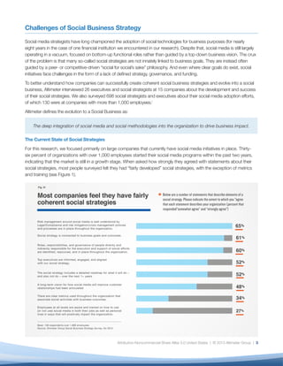 Challenges of Social Business Strategy

Social media strategists have long championed the adoption of social technologies for business purposes (for nearly
eight years in the case of one financial institution we encountered in our research). Despite that, social media is still largely
operating in a vacuum, focused on bottom-up functional roles rather than guided by a top-down business vision. The crux
of the problem is that many so-called social strategies are not innately linked to business goals. They are instead often
guided by a peer- or competitive-driven “social for social’s sake” philosophy. And even where clear goals do exist, social
initiatives face challenges in the form of a lack of defined strategy, governance, and funding.
To better understand how companies can successfully create coherent social business strategies and evolve into a social
business, Altimeter interviewed 26 executives and social strategists at 15 companies about the development and success
of their social strategies. We also surveyed 698 social strategists and executives about their social media adoption efforts,
of which 130 were at companies with more than 1,000 employees.i
Altimeter defines the evolution to a Social Business as:


    The deep integration of social media and social methodologies into the organization to drive business impact.

The Current State of Social Strategies
For this research, we focused primarily on large companies that currently have social media initiatives in place. Thirty-
six percent of organizations with over 1,000 employees started their social media programs within the past two years,
indicating that the market is still in a growth stage. When asked how strongly they agreed with statements about their
social strategies, most people surveyed felt they had “fairly developed” social strategies, with the exception of metrics
and training (see Figure 1).




                                                   Attribution-Noncommercial-Share Alike 3.0 United States | © 2013 Altimeter Group | 3
 