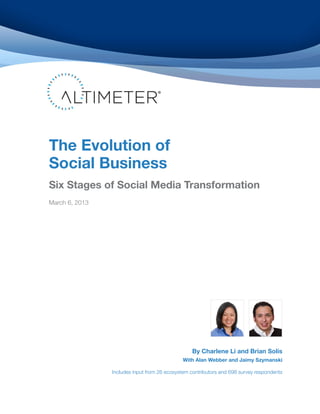 The Evolution of
Social Business
Six Stages of Social Business Transformation
March 6, 2013




                                                 By Charlene Li and Brian Solis
                                             With Alan Webber and Jaimy Szymanski

                Includes input from 26 ecosystem contributors and 698 survey respondents
 