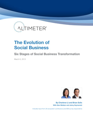 The Evolution of
Social Business
Six Stages of Social Business Transformation
March 6, 2013
By Charlene Li and Brian Solis
With Alan Webber and Jaimy Szymanski
Includes input from 26 ecosystem contributors and 698 survey respondents
 