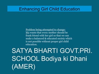 Enhancing Girl Child Education

Problem being attempted to change:
We wants that every mother should be
frank friend with her girl so that we can
make a balanced & educated society which
is not possible without proper girl child
education.

SATYA BHARTI GOVT.PRI.
SCHOOL Bodiya ki Dhani
(AMER)

 