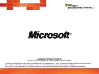 © 2006 Microsoft Corporation. All rights reserved.
This presentation is for informational purposes only.
MICROSOFT MAKES NO WARRANTIES, EXPRESS OR IMPLIED, IN THIS SUMMARY.
*All prices reflect estimated retail pricing for license purchases within the United States and are in U.S. dollars. Both editions include five client access licenses (user or device).
Pricing and licensing information is provided here for planning purposes only and is subject to change. Reseller is responsible for setting prices.
Pricing may vary. OEMs/System Builders may not advertise or price OEM version of the software separately from its accompanying full-assembled computer system.
 