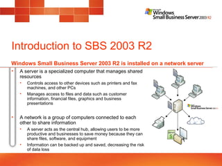 Introduction to SBS 2003 R2
• A server is a specialized computer that manages shared
resources
• Controls access to other devices such as printers and fax
machines, and other PCs
• Manages access to files and data such as customer
information, financial files, graphics and business
presentations
• A network is a group of computers connected to each
other to share information
• A server acts as the central hub, allowing users to be more
productive and businesses to save money because they can
share files, software, and equipment
• Information can be backed up and saved, decreasing the risk
of data loss
Windows Small Business Server 2003 R2 is installed on a network server
 