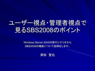 ユーザー視点・管理者視点で
 見るSBS2008のポイント
  Windows Server 2003の移行シナリオから
   SBS2008の機能について説明をします。


           澤田 賢也
 
