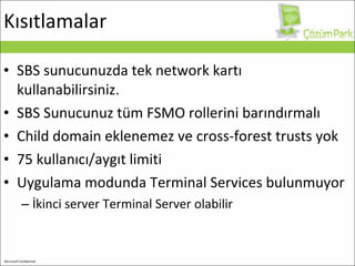 Kısıtlamalar SBS sunucunuzda tek network kartı kullanabilirsiniz. SBS Sunucunuz tüm FSMO rollerini barındırmalı  C hild domain  eklenemez ve  cross-forest trusts  yok 75 kullanıcı/aygıt limiti Uygulama modunda Terminal Services bulunmuyor İkinci server  Terminal Server  olabilir 