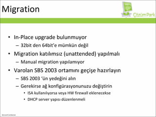 Migration In-Place upgrade bulunmuyor 32bit den 64bit’e mümkün değil Migration  katılımsız ( unattended ) yapılmalı Manual migration yapılamıyor Varolan SBS 2003 ortamını geçişe hazırlayın SBS 2003 ‘ün yedeğini alın Gerekirse ağ konfigürasyonunuzu değiştirin ISA kullanılıyorsa veya HW firewall eklenecekse DHCP  server yapısı düzenlenmeli 