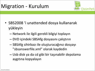 Migration  - Kurulum SBS2008 ‘i unattended dosya kullanarak yükleyin Network ile ilgili gerekli bilgiyi toplayın DVD içindeki SBSAfg dosyasını çalıştırın SBSAfg sihirbazı ile oluşturacağınız dosyayı ”sbsanswerfile.xml” olarak kaydedin Usb disk ya da cd gibi bir taşınabilir depolama aygıtına kopyalayın 