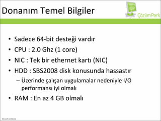 Donanım Temel Bilgiler Sadece 64 - bit  desteği vardır CPU : 2.0 Ghz (1 core) NIC : Tek bir ethernet kartı (NIC) HDD :  SBS2 00 8  disk konusunda hassastır Üzerinde çalışan uygulamalar nedeniyle I/O performansı iyi olmalı RAM : En az 4 GB olmalı 