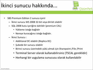 İkinci sunucu hakkında... SBS Premium Edition 2 sunucu içerir İkinci sunucu WS 2008 32 - bit veya 64 - bit olabilir SQL 2008 kutu içeriğine dahildir (premium CAL) Yükleme isteğe bağlıdır Nereye kuracağınız isteğe bağlıdır.  İkinci Sunucu :  Additional DC  olabilir (Replica DC) Şubede bir  sunucu  olabilir B irinci sunucu üzerindeki yükü almak için   Sharepoint   /File   /Print Terminal Server olarak kullanabilirsiniz (TSCAL gereklidir) Herhangi bir uygulama sunucusu olarak kullanılabilir 