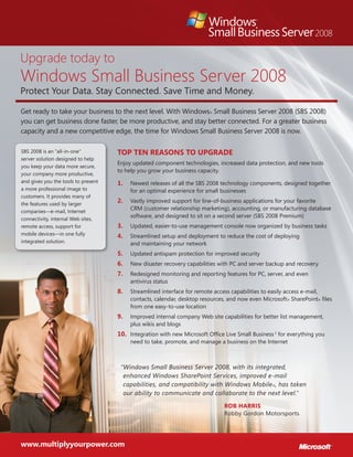 Upgrade today to
Windows Small Business Server 2008
Protect Your Data. Stay Connected. Save Time and Money.
Get ready to take your business to the next level. With Windows® Small Business Server 2008 (SBS 2008)
you can get business done faster, be more productive, and stay better connected. For a greater business
capacity and a new competitive edge, the time for Windows Small Business Server 2008 is now.
SBS 2008 is an “all-in-one”
server solution designed to help
you keep your data more secure,
your company more productive,
and gives you the tools to present
a more professional image to
customers. It provides many of
the features used by larger
companies—e-mail, Internet
connectivity, internal Web sites,
remote access, support for
mobile devices—in one fully
integrated solution.
Top Ten Reasons to Upgrade
Enjoy updated component technologies, increased data protection, and new tools
to help you grow your business capacity.
Newest releases of all the SBS 2008 technology components, designed together1.	
for an optimal experience for small businesses
Vastly improved support for line-of-business applications for your favorite2.	
CRM (customer relationship marketing), accounting, or manufacturing database
software, and designed to sit on a second server (SBS 2008 Premium)
Updated, easier-to-use management console now organized by business tasks3.	
Streamlined setup and deployment to reduce the cost of deploying4.	
and maintaining your network
Updated antispam protection for improved security5.	
New disaster recovery capabilities with PC and server backup and recovery6.	
Redesigned monitoring and reporting features for PC, server, and even7.	
antivirus status
Streamlined interface for remote access capabilities to easily access e-mail,8.	
contacts, calendar, desktop resources, and now even Microsoft® SharePoint® files
from one easy-to-use location
Improved internal company Web site capabilities for better list management,9.	
plus wikis and blogs
Integration with new Microsoft Office Live Small Business10.	 2
for everything you
need to take, promote, and manage a business on the Internet
“Windows Small Business Server 2008, with its integrated,
enhanced Windows SharePoint Services, improved e-mail
capabilities, and compatibility with Windows Mobile®, has taken
our ability to communicate and collaborate to the next level.”
Rob Harris
Robby Gordon Motorsports
www.multiplyyourpower.com
 