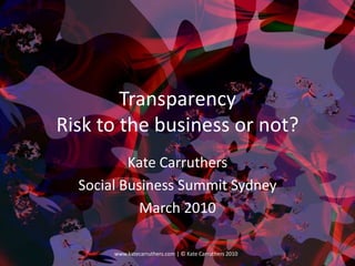 TransparencyRisk to the business or not? Kate Carruthers Social Business Summit Sydney March 2010 1 www.katecarruthers.com | © Kate Carruthers 2010 