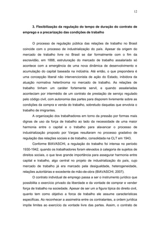12
3. Flexibilização da regulação do tempo de duração do contrato de
emprego e a precarização das condições de trabalho
O processo de regulação pública das relações de trabalho no Brasil
coincide com o processo de industrialização do país. Apesar da origem do
mercado de trabalho livre no Brasil se dar formalmente com o fim da
escravidão, em 1888, estruturação do mercado de trabalho assalariado só
acontece com a emergência de uma nova dinâmica de desenvolvimento e
acumulação do capital baseada na indústria. Até então, o que prepondera é
uma concepção liberal não intervencionista de ação do Estado, inibidora da
atuação normativa heterônoma no mercado de trabalho. As relações de
trabalho tinham um caráter fortemente servil, e quando assalariadas
aconteciam por intermédio de um contrato de prestação de serviço regulado
pelo código civil, com autonomia das partes para disporem livremente sobre as
condições da compra e venda do trabalho, sobretudo daquelas que envolvia o
trabalho de imigrantes.
A organização dos trabalhadores em torno da pressão por formas mais
dignas de uso da força de trabalho ao lado da necessidade de uma maior
harmonia entre o capital e o trabalho para alavancar o processo de
industrialização proposto por Vargas resultaram no processo gradativo de
regulação das relações sociais e de trabalho, consolidada na CLT em 1943.
Conforme BIAVASCHI, a regulação do trabalho foi intensa no período
1930-1942, quando os trabalhadores foram elevados à categoria de sujeitos de
direitos sociais, o que teve grande importância para assegurar harmonia entre
capital e trabalho, algo central no projeto de industrialização do país, cujo
mercado de trabalho já era marcado pela desigualdade, heterogeneidade,
relações autoritárias e excedente de mão-de-obra (BIAVASCHI, 2007).
O contrato individual de emprego passa a ser o instrumento jurídico que
possibilita o exercício privado da liberdade e da vontade de comprar e vender
força de trabalho na sociedade. Apesar de ser um a figura típica do direito civil,
quanto tem como objetivo a forca de trabalho ele assume características
especificas. Ao reconhecer a assimetria entre os contratantes, a ordem jurídica
impõe limites ao exercício da vontade livre das partes. Assim, o contrato de
 