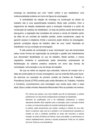 13
emprego se caracteriza por uma “certa” ordem e por estabelecer uma
institucionalidade protetiva em torno da figura do empregado.
A centralidade da relação de emprego na construção do direito do
trabalho não é uma especificidade brasileira. Muito pelo contrário. Com a
hegemonia da relação assalariada após a revolução industrial e a partir da
construção do estatuto do trabalhador, no bojo da política social democrata do
pós-guerra, a regulação das condições de compra e venda do trabalho partiu
da idéia de um contrato de trabalho padrão, aceito socialmente, capaz de
garantir acesso à cidadania, limitar o exercício poder diretivo do empregador,
garantir condições dignas de trabalho além de uma “certa” liberdade ao
trabalhador na sua condição de empregado.
É este padrão de contratação e suas “promessas” que são tensionados
pelas novas formas de organização da produção e gestão dos trabalhadores
que demandam flexibilidade no uso do trabalho. Neste sentido, o marco
regulatório existente é questionado pelas demandas empresariais de
flexibilização do sistema protetivo existente em torno das formas de
contratação, remuneração e uso do tempo de trabalho.
No que se refere ao aspecto aqui estudado, trata-se de romper com a
idéia de continuidade do vinculo empregatício, que se entendia feito para durar.
Se abrirmos um exemplar do primeiro modelo de Carteira de Trabalho e
Previdência Social (CTPS) emitido pelo então Ministério do Trabalho, Indústria
e Comércio, encontraremos uma mensagem que revela esse valor e esse
ideal. Dizia o então ministro Alexandre Marcondes Filho ao portador da mesma:
Por menos que pareça e por mais trabalho que dê ao interessado, a carteira
profissional é um documento indispensável à proteção do trabalhador.
Elemento de qualificação civil e de habilitação profissional, a carteira
representa também titulo originário para a colocação, para a inscrição sindical
e, ainda, um instrumento prático do contrato individual de trabalho.
A carteira, pelos lançamentos que recebe, configura a historia de uma vida.
Quem a examinar, logo verá se o portador é um temperamento aquietado ou
versátil; se ama a profissão escolhida ou ainda não encontrou a própria
vocação; se andou de fábrica em fabrica, como uma abelha, ou permaneceu no
mesmo estabelecimento, subindo a escada profissional. Pode ser um padrão
de honra. Pode ser uma advertência.
 