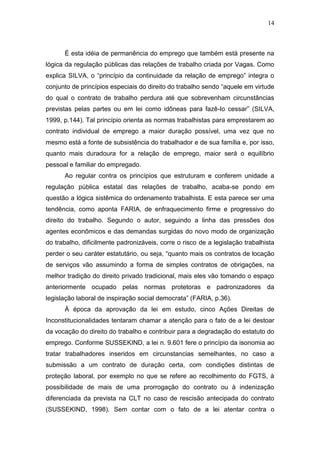 14
É esta idéia de permanência do emprego que também está presente na
lógica da regulação públicas das relações de trabalho criada por Vagas. Como
explica SILVA, o “princípio da continuidade da relação de emprego” integra o
conjunto de princípios especiais do direito do trabalho sendo “aquele em virtude
do qual o contrato de trabalho perdura até que sobrevenham circunstâncias
previstas pelas partes ou em lei como idôneas para fazê-lo cessar” (SILVA,
1999, p.144). Tal princípio orienta as normas trabalhistas para emprestarem ao
contrato individual de emprego a maior duração possível, uma vez que no
mesmo está a fonte de subsistência do trabalhador e de sua família e, por isso,
quanto mais duradoura for a relação de emprego, maior será o equilíbrio
pessoal e familiar do empregado.
Ao regular contra os princípios que estruturam e conferem unidade a
regulação pública estatal das relações de trabalho, acaba-se pondo em
questão a lógica sistêmica do ordenamento trabalhista. E esta parece ser uma
tendência, como aponta FARIA, de enfraquecimento firme e progressivo do
direito do trabalho. Segundo o autor, seguindo a linha das pressões dos
agentes econômicos e das demandas surgidas do novo modo de organização
do trabalho, dificilmente padronizáveis, corre o risco de a legislação trabalhista
perder o seu caráter estatutário, ou seja, “quanto mais os contratos de locação
de serviços vão assumindo a forma de simples contratos de obrigações, na
melhor tradição do direito privado tradicional, mais eles vão tomando o espaço
anteriormente ocupado pelas normas protetoras e padronizadores da
legislação laboral de inspiração social democrata” (FARIA, p.36).
À época da aprovação da lei em estudo, cinco Ações Direitas de
Inconstitucionalidades tentaram chamar a atenção para o fato de a lei destoar
da vocação do direito do trabalho e contribuir para a degradação do estatuto do
emprego. Conforme SUSSEKIND, a lei n. 9.601 fere o princípio da isonomia ao
tratar trabalhadores inseridos em circunstancias semelhantes, no caso a
submissão a um contrato de duração certa, com condições distintas de
proteção laboral, por exemplo no que se refere ao recolhimento do FGTS, à
possibilidade de mais de uma prorrogação do contrato ou à indenização
diferenciada da prevista na CLT no caso de rescisão antecipada do contrato
(SUSSEKIND, 1998). Sem contar com o fato de a lei atentar contra o
 