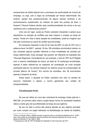 15
compromisso do direito laboral com a promessa de continuidade do vínculo de
emprego, ou seja, com a regra da contratação por tempo determinado. No
entanto, apesar dos questionamentos de alguns setores sindicais e do
posicionamento questionador do instituto de parte dos juristas da área, o
Superior Tribunal Federal decidiu pela constitucionalidade da norma e de sua
coerência com o ordenamento jurídico8
.
Uma vez em vigor, coube ao Poder Judiciário interpretar e aplicar seus
dispositivos na solução de conflitos que elas viessem a ensejar ao longo do
tempo. Tendo em vista a baixa adoção da modalidade, pode-se imaginar que
não são numerosos os casos de conflito que ela enseja.
Em pesquisa realizada no dia 23 de maio de 2001 no site do TST com a
palavra-chave “lei 9601”, apenas 19 dos 160 acórdãos encontrados traziam no
seu conteúdo alguma questão referente à nova modalidade de contrato por
tempo determinado. Essa situação não parecer ser diferente da realidade dos
Tribunais Regionais. Consultando-se, por exemplo, o site do TRT da 5ª Região
com a mesma metodologia de busca, do total de 19 sentenças encontradas,
apenas 8 delas referiam-se ao aspectos da contratação de curta duração
autorizada pela lei. As demais tratavam do sistema anual de compensação de
jornada (Banco de horas)9
. Em termos de acórdãos, dos 38 encontrados
apenas 2 tratavam do tema.
Ainda assim, a atuação do Poder Judiciário tem sido no sentido de
procurar interpretar e aplicar a norma garantindo seu caráter de
excepcionalidade.
Considerações finais
No que ser refere ao novo tipo contratual de emprego criado pela lei n.
9601/98, um primeiro olhar sobre o papel dessa norma na sociedade brasileira
releva o baixo grau de sua efetividade ao longo da sua vigência.
Se por um lado a norma não parece atender ao seu objetivo principal,
por outro cumpre um papel relevante na flexibilização do direito do trabalho,
8
Para um estudo sobre o debate travado na época sobre a constitucionalidade da lei n. 9.601,
bem como sobre os comentários técnico-jurídicos dos diversos aspectos da norma, ver as
séries da Revista LTr de 1998 e 1999.
9
A pesquisa no site do TRT 5a Região foi realizada no dia 8 de junho de 2011.
 