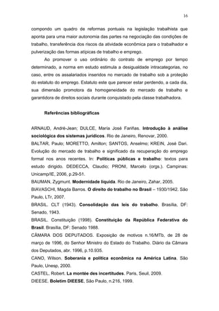 16
compondo um quadro de reformas pontuais na legislação trabalhista que
aponta para uma maior autonomia das partes na negociação das condições de
trabalho, transferência dos riscos da atividade econômica para o trabalhador e
pulverização das formas atípicas de trabalho e emprego.
Ao promover o uso ordinário do contrato de emprego por tempo
determinado, a norma em estudo estimula a desigualdade intracategorias, no
caso, entre os assalariados inseridos no mercado de trabalho sob a proteção
do estatuto do emprego. Estatuto este que parecer estar perdendo, a cada dia,
sua dimensão promotora da homogeneidade do mercado de trabalho e
garantidora de direitos sociais durante conquistado pela classe trabalhadora.
Referências bibliográficas
ARNAUD, André-Jean; DULCE, María José Fariñas. Introdução à análise
sociológica dos sistemas jurídicos. Rio de Janeiro, Renovar, 2000.
BALTAR, Paulo; MORETTO, Amilton; SANTOS, Anselmo; KREIN, José Dari.
Evolução do mercado de trabalho e significado da recuperação do emprego
formal nos anos recentes. In: Políticas públicas e trabalho: textos para
estudo dirigido. DEDECCA, Claudio; PRONI, Marcelo (orgs.). Campinas:
Unicamp/IE, 2006, p.29-51.
BAUMAN, Zygmunt. Modernidade líquida. Rio de Janeiro, Zahar, 2005.
BIAVASCHI, Magda Barros. O direito do trabalho no Brasil – 1930/1942. São
Paulo, LTr, 2007.
BRASIL. CLT (1943). Consolidação das leis do trabalho. Brasília, DF:
Senado, 1943.
BRASIL. Constituição (1998). Constituição da República Federativa do
Brasil. Brasília, DF: Senado 1988.
CÂMARA DOS DEPUTADOS. Exposição de motivos n.16/MTb, de 28 de
março de 1996, do Senhor Ministro do Estado do Trabalho. Diário da Câmara
dos Deputados, abr. 1996, p.10.935.
CANO, Wilson. Soberania e política econômica na América Latina. São
Paulo, Unesp, 2000.
CASTEL, Robert. La montée des incertitudes. Paris, Seuil, 2009.
DIEESE. Boletim DIEESE, São Paulo, n.216, 1999.
 
