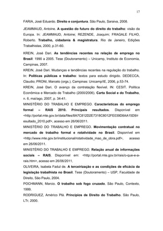 17
FARIA, José Eduardo. Direito e conjuntura. São Paulo, Saraiva, 2008.
JEAMMAUD, Antoine. A questão do futuro do direito do trabalho: visão da
Europa. In: JEAMMAUD, Antoine; REZENDE, Joaquim; FRAGALE FILHO,
Roberto. Trabalho, cidadania & magistratura. Rio de Janeiro, Edições
Trabalhistas, 2000, p.31-60.
KREIN, José Dari. As tendências recentes na relação de emprego no
Brasil: 1990 a 2005. Tese (Doutoramento) – Unicamp, Instituto de Economia,
Campinas, 2007.
KREIN, José Dari. Mudanças e tendências recentes na regulação do trabalho.
In: Políticas públicas e trabalho: textos para estudo dirigido. DEDECCA,
Claudio; PRONI, Marcelo (orgs.). Campinas: Unicamp/IE, 2006, p.53-74.
KREIN, José Dari. O avanço da contratação flexível. IN: CESIT. Política
Econômica e Mercado de Trabalho (2000/2006). Carta Social e do Trabalho,
n. 6, mai/ago, 2007, p. 34-41.
MINISTÉRIO DO TRABALHO E EMPREGO. Características do emprego
formal – RAIS 2010. Principais resultados. Disponível em
<http://portal.mte.gov.br/data/files/8A7C812D2E7318C8012FE039D8AA15D9/r
esultado_2010.pdf>, acesso em 26/06/2011.
MINISTÉRIO DO TRABALHO E EMPREGO. Movimentação contratual no
mercado de trabalho formal e rotatividade no Brasil. Disponível em
<http://www.mte.gov.br/institucional/rotatividade_mao_de_obra.pdf>, acesso
em 26/06/2011.
MINISTÉRIO DO TRABALHO E EMPREGO. Relação anual de informações
sociais – RAIS. Disponível em: <http://portal.mte.gov.br/rais/o-que-e-a-
rais.htm>, acesso em 26/06/2011.
OLIVEIRA, Isabela Fadul de. A terceirização e as condições de eficácia da
legislação trabalhista no Brasil. Tese (Doutoramento) – USP, Faculdade de
Direito, São Paulo, 2004.
POCHMANN, Marcio. O trabalho sob fogo cruzado. São Paulo, Contexto,
1999.
RODRIGUEZ, Américo Plá. Princípios de Direito do Trabalho. São Paulo,
LTr, 2000.
 