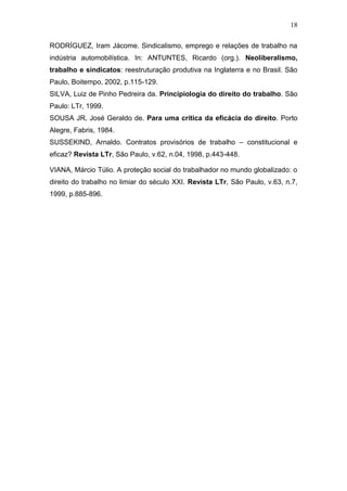 18
RODRÍGUEZ, Iram Jácome. Sindicalismo, emprego e relações de trabalho na
indústria automobilística. In: ANTUNTES, Ricardo (org.). Neoliberalismo,
trabalho e sindicatos: reestruturação produtiva na Inglaterra e no Brasil. São
Paulo, Boitempo, 2002, p.115-129.
SILVA, Luiz de Pinho Pedreira da. Principiologia do direito do trabalho. São
Paulo: LTr, 1999.
SOUSA JR, José Geraldo de. Para uma crítica da eficácia do direito. Porto
Alegre, Fabris, 1984.
SUSSEKIND, Arnaldo. Contratos provisórios de trabalho – constitucional e
eficaz? Revista LTr, São Paulo, v.62, n.04, 1998, p.443-448.
VIANA, Márcio Túlio. A proteção social do trabalhador no mundo globalizado: o
direito do trabalho no limiar do século XXI. Revista LTr, São Paulo, v.63, n.7,
1999, p.885-896.
 