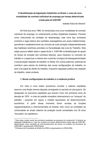 2
A flexibilização da legislação trabalhista no Brasil: o caso da nova
modalidade de contrato individual de emprego por tempo determinado
criada pela lei 9.601/981
Isabela Fadul de Oliveira
No final dos anos 1990, foi introduzida uma nova modalidade de contrato
individual de emprego no ordenamento jurídico trabalhista brasileiro. Previsto
como instrumento de combate ao desemprego, este novo tipo contratual
contraria a regra básica dos contratos empregatícios por prazo indeterminado,
permitindo o estabelecimento de vínculos de curta duração independentemente
das hipóteses restritivas previstas na Consolidação das Leis do Trabalho. Este
artigo procura refletir sobre o papel da lei n. 9.601/98 na flexibilização do ajuste
do tempo de duração dos contratos laborais, seus impactos no mercado de
trabalho e o papel que a mesma tem cumprido na lógica da desregulamentação
e precarização relações de trabalho no Brasil. Em outras palavras, pretende-se
contribuir para estudo da dinâmica das novas configurações do trabalho no
país e do papel do direito do trabalho, enquanto regulação pública das relações
de trabalho, neste contexto.
1. Novas configurações do trabalho e a instância jurídica
Em meio à nova ordem econômica mundial, o sistema capitalista
assumiu uma feição diversa daquela consagrada no período do pós-guerra. Os
desajustes na economia capitalista que tiveram início nos primeiros anos da
década de 1970 - a crise do padrão monetário internacional e os “choques” do
petróleo - puseram em xeque o modelo keynesiano de desenvolvimento
econômico. A partir desse momento foram revistas as funções
regulamentadoras e intervencionistas do Estado, bem como as condições de
continuidade do amplo sistema de proteção social consolidado nos 30 anos
“dourados” do capitalismo.
1
Este artigo contém parte dos primeiros resultados da pesquisa em andamento “A eficácia da
legislação trabalhista e o caso do contrato por tempo determinando criado pela lei 9.601/98”,
desenvolvida como atividade de pós-doutoramento da autora no Instituto de Economia da
UNICAMP e apoiada pelo CNPq/Capes.
Professora da Faculdade de Direito da UFBA e pesquisadora do CRH/UFBA.
 