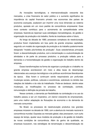 3
As inovações tecnológicas, a internacionalização crescente dos
mercados, a crise financeira do setor público e o aumento significativo da
importância do capital financeiro privado nas economias dos países de
economia avançada, acabaram por imprimir uma nova dimensão ao sistema
produtivo, apoiada em um novo padrão de concorrência empresarial. Esse
novo contexto contribuiu para o acirramento da competitividade entre
empresas, fazendo-as repensar suas estratégias mercadológicas, de gestão e
organização da produção e do trabalho, frente às incertezas sobre o futuro.
Ao longo da década de 1980, processos complexos de reestruturação
produtiva foram implantados em boa parte da grande empresa capitalista,
seguindo um modelo de organização da produção e do trabalho posteriormente
designado “modelo pós-fordista de produção”. Suas características principais
foram: a descentralização produtiva, com a terceirização e a subcontratação de
atividades e de parte do processo produtivo; a produção voltada para a
demanda e a horizontalização da gestão e organização do trabalho dentro da
empresa.
Essas transformações na forma de organizar a produção e o trabalho na
grande empresa aconteceram em meio a altas taxas de desemprego
relacionadas aos avanços tecnológicos e às políticas econômicas liberalizantes
da época. Elas foram e continuam sendo responsáveis por profundas
mudanças sociais, políticas, culturais e econômicas, sobretudo no âmbito das
relações de trabalho e da vida do trabalhador. Pode-se destacar, dentre estas
mudanças, as modificações no processo de contratação, controle,
remuneração e definição da jornada de trabalho.
Nesse contexto, a demanda por flexibilidade na contratação e no uso do
trabalho passou a ser um imperativo, um clamor crescente do empresariado,
para uma melhor adaptação às flutuações da economia e da demanda do
mercado consumidor.
No Brasil, os processos de reestruturação produtiva nas grandes
empresas iniciaram na década de 1990, com a abertura do mercado nacional à
concorrência mundial. Expostas ao mercado global, elas precisaram, num curto
espaço de tempo, ajustar seus modelos de produção e de gestão do trabalho
às novas condições de concorrência. Além do ganho de qualidade, as
empresas buscaram, nas estratégias de terceirização e descentralização da
 