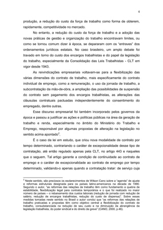 4
produção, a redução do custo da força de trabalho como forma de obterem,
rapidamente, competitividade no mercado.
No entanto, a redução do custo da força de trabalho e a adoção das
novas práticas de gestão e organização do trabalho encontravam limites, ou
como se tornou comum dizer à época, se depararam com os “entraves” dos
ordenamentos jurídicos estatais. No caso brasileiro, um amplo debate foi
travado em torno do custo dos encargos trabalhistas e do papel da legislação
do trabalho, especialmente da Consolidação das Leis Trabalhistas - CLT em
vigor desde 1943.
As reivindicações empresariais voltavam-se para a flexibilização das
várias dimensões do contrato de trabalho, mais especificamente do contrato
individual de emprego, como a remuneração, o uso da jornada de trabalho, a
subcontratação da mão-de-obra, a ampliação das possibilidades de suspensão
do contrato sem pagamento dos encargos trabalhistas, as alterações das
cláusulas contratuais pactuadas independentemente do consentimento do
empregado, dentre outras.
Esse discurso empresarial foi também incorporado pelos governos da
época e passou a justificar as ações e políticas públicas na área da geração de
trabalho e renda, especialmente no âmbito do Ministério do Trabalho e
Emprego, responsável por algumas propostas de alteração na legislação no
sentido acima apontado2
.
É o caso da lei em estudo, que criou nova modalidade de contrato por
tempo determinado, contrariando o caráter de excepcionalidade desse tipo de
contratação, até então regulado apenas pela CLT, no artigo 443 e naqueles
que o seguem. Tal artigo garante a condição de continuidade ao contrato de
emprego e o caráter de excepcionalidade ao contrato de emprego por tempo
determinado, validando-o apenas quando a contratação tratar: de serviço cuja
2
Neste sentido, são preciosos os esclarecimentos de Wilson Cano sobre a “agenda” de ajuste
e reformas estruturais designada para os países latino-americanos na década de 1990.
Segundo o autor, “as reformas das relações de trabalho têm como fundamento a quebra de
estabilidade, flexibilização legal para contratos temporários e o que foi realizado no maior
número de países – o rebaixamento dos custos laborais (redução de jornada com redução de
salário, redução de encargos trabalhistas, redução do custo de dispensa)”. Sobre essas
medidas tomadas neste sentido no Brasil o autor conclui que “as reformas das relações de
trabalho praticadas e propostas têm como objetivo central a flexibilização do contrato de
trabalho, consubstanciada na redução de seu custo e na diminuição da abrangência da
legislação trabalhista, do poder sindical e do direito de greve” (CANO, 2000, p.46).
 