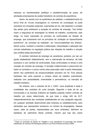 5
natureza ou transitoriedade justifique a predeterminação do prazo; de
atividades empresariais de caráter transitório; de contrato de experiência.
Assim, de acordo com os parâmetros da celetista, o estabelecimento do
termo final do vínculo empregatício no momento da contratação só pode
acontecer em situações especiais, autorizadas em lei, não bastando a vontade
das partes para prefixarem a duração do contrato de emprego. Tais limites
visam a segurança do empregado no âmbito do trabalho, constituindo, este
artigo, na maior expressão do princípio da continuidade da relação de
emprego, que juntamente com os princípios da “proteção ao hipossuficiente
econômico”, da “primazia da realidade”, da “irrenunciabilidade dos direitos”,
dentre outros, norteiam e orientam a elaboração, interpretação e aplicação das
normas trabalhistas na regulação pública das relações de trabalho e solução
dos conflitos delas decorrentes3
.
O contrato individual de emprego se caracteriza, portanto, por ser um
ajuste estabelecido bilateralmente, sem a intervenção de terceiros, de trato
sucessivo e com sentido de continuidade. Essa continuidade no tempo é uma
vocação do contrato de emprego. A duração indeterminada é presumível em
todos os contratos e a prova contra essa presunção cabe à parte interessada,
dentro dos parâmetros de excepcionalidade previstos em lei. Fora dessas
hipóteses não seria possível a compra direta de trabalho subordinado,
realizado com pessoalidade, onerosidade e permanência, no mercado de
trabalho brasileiro.
No entanto, com o advento da lei n. 9.601, nova amplitude é dada à
modalidade dos contratos de curta duração. Segundo o texto da lei, as
Convenções e os Acordos Coletivos de trabalho poderão instituir contrato de
trabalho por prazo determinado, de que trata o artigo 443 da CLT,
independentemente das condições estabelecidas em seu parágrafo segundo,
em qualquer atividade desenvolvida pela empresa ou estabelecimento, para
admissões que representem acréscimo no número de empregados. Nesses
casos, cabe às partes, representadas por seus sindicatos, definirem as
hipóteses de cabimento desse contrato, mesmo que fuja aos casos
3
Sobre os princípios do Direito do Trabalho e sua importância na promoção dos direitos
trabalhistas ver Américo Plá Rodrigues (2000) e Luiz Pinho Pedreira da Silva (1999).
 