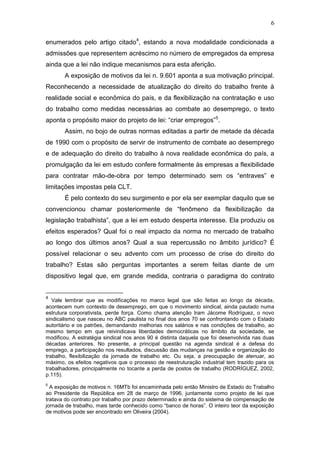 6
enumerados pelo artigo citado4
, estando a nova modalidade condicionada a
admissões que representem acréscimo no número de empregados da empresa
ainda que a lei não indique mecanismos para esta aferição.
A exposição de motivos da lei n. 9.601 aponta a sua motivação principal.
Reconhecendo a necessidade de atualização do direito do trabalho frente à
realidade social e econômica do país, e da flexibilização na contratação e uso
do trabalho como medidas necessárias ao combate ao desemprego, o texto
aponta o propósito maior do projeto de lei: “criar empregos”5
.
Assim, no bojo de outras normas editadas a partir de metade da década
de 1990 com o propósito de servir de instrumento de combate ao desemprego
e de adequação do direito do trabalho à nova realidade econômica do país, a
promulgação da lei em estudo confere formalmente às empresas a flexibilidade
para contratar mão-de-obra por tempo determinado sem os “entraves” e
limitações impostas pela CLT.
É pelo contexto do seu surgimento e por ela ser exemplar daquilo que se
convencionou chamar posteriormente de “fenômeno da flexibilização da
legislação trabalhista”, que a lei em estudo desperta interesse. Ela produziu os
efeitos esperados? Qual foi o real impacto da norma no mercado de trabalho
ao longo dos últimos anos? Qual a sua repercussão no âmbito jurídico? É
possível relacionar o seu advento com um processo de crise do direito do
trabalho? Estas são perguntas importantes a serem feitas diante de um
dispositivo legal que, em grande medida, contraria o paradigma do contrato
4
Vale lembrar que as modificações no marco legal que são feitas ao longo da década,
acontecem num contexto de desemprego, em que o movimento sindical, ainda pautado numa
estrutura corporativista, perde força. Como chama atenção Iram Jácome Rodríguez, o novo
sindicalismo que nasceu no ABC paulista no final dos anos 70 se confrontando com o Estado
autoritário e os patrões, demandando melhorias nos salários e nas condições de trabalho, ao
mesmo tempo em que reivindicava liberdades democráticas no âmbito da sociedade, se
modificou. A estratégia sindical nos anos 90 é distinta daquela que foi desenvolvida nas duas
décadas anteriores. No presente, a principal questão na agenda sindical é a defesa do
emprego, a participação nos resultados, discussão das mudanças na gestão e organização do
trabalho, flexibilização da jornada de trabalho etc. Ou seja, a preocupação de atenuar, ao
máximo, os efeitos negativos que o processo de reestruturação industrial tem trazido para os
trabalhadores, principalmente no tocante a perda de postos de trabalho (RODRÍGUEZ, 2002,
p.115).
5
A exposição de motivos n. 16MTb foi encaminhada pelo então Ministro de Estado do Trabalho
ao Presidente da República em 28 de março de 1996, juntamente como projeto de lei que
tratava do contrato por trabalho por prazo determinado e ainda do sistema de compensação de
jornada de trabalho, mais tarde conhecido como “banco de horas”. O inteiro teor da exposição
de motivos pode ser encontrado em Oliveira (2004).
 