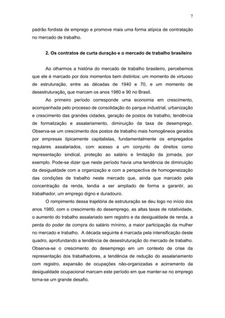 7
padrão fordista de emprego e promove mais uma forma atípica de contratação
no mercado de trabalho.
2. Os contratos de curta duração e o mercado de trabalho brasileiro
Ao olharmos a história do mercado de trabalho brasileiro, percebemos
que ele é marcado por dois momentos bem distintos: um momento de virtuoso
de estruturação, entre as décadas de 1940 e 70, e um momento de
desestruturação, que marcam os anos 1980 e 90 no Brasil.
Ao primeiro período corresponde uma economia em crescimento,
acompanhada pelo processo de consolidação do parque industrial, urbanização
e crescimento das grandes cidades, geração de postos de trabalho, tendência
de formalização e assalariamento, diminuição da taxa de desemprego.
Observa-se um crescimento dos postos de trabalho mais homogêneos gerados
por empresas tipicamente capitalistas, fundamentalmente os empregados
regulares assalariados, com acesso a um conjunto de direitos como
representação sindical, proteção ao salário e limitação da jornada, por
exemplo. Pode-se dizer que neste período havia uma tendência de diminuição
da desigualdade com a organização e com a perspectiva de homogeneização
das condições de trabalho neste mercado que, ainda que marcado pela
concentração da renda, tendia a ser ampliado de forma a garantir, ao
trabalhador, um emprego digno e duradouro.
O rompimento dessa trajetória de estruturação se deu logo no início dos
anos 1980, com o crescimento do desemprego, as altas taxas de rotatividade,
o aumento do trabalho assalariado sem registro e da desigualdade de renda, a
perda do poder de compra do salário mínimo, a maior participação da mulher
no mercado e trabalho. A década seguinte é marcada pela intensificação deste
quadro, aprofundando a tendência de desestruturação do mercado de trabalho.
Observa-se o crescimento do desemprego em um contexto de crise da
representação dos trabalhadores, a tendência de redução do assalariamento
com registro, expansão de ocupações não-organizadas e acirramento da
desigualdade ocupacional marcam este período em que manter-se no emprego
torna-se um grande desafio.
 