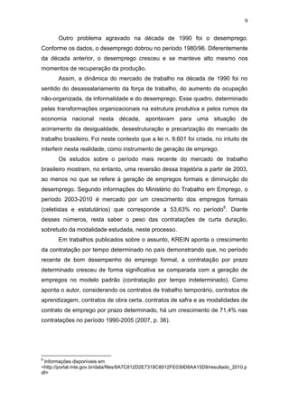 9
Outro problema agravado na década de 1990 foi o desemprego.
Conforme os dados, o desemprego dobrou no período 1980/96. Diferentemente
da década anterior, o desemprego cresceu e se manteve alto mesmo nos
momentos de recuperação da produção.
Assim, a dinâmica do mercado de trabalho na década de 1990 foi no
sentido do desassalariamento da força de trabalho, do aumento da ocupação
não-organizada, da informalidade e do desemprego. Esse quadro, determinado
pelas transformações organizacionais na estrutura produtiva e pelos rumos da
economia nacional nesta década, apontavam para uma situação de
acirramento da desigualdade, desestruturação e precarização do mercado de
trabalho brasileiro. Foi neste contexto que a lei n. 9.601 foi criada, no intuito de
interferir nesta realidade, como instrumento de geração de emprego.
Os estudos sobre o período mais recente do mercado de trabalho
brasileiro mostram, no entanto, uma reversão dessa trajetória a partir de 2003,
ao menos no que se refere à geração de empregos formais e diminuição do
desemprego. Segundo informações do Ministério do Trabalho em Emprego, o
período 2003-2010 é mercado por um crescimento dos empregos formais
(celetistas e estatutários) que corresponde a 53,63% no período6
. Diante
desses números, resta saber o peso das contratações de curta duração,
sobretudo da modalidade estudada, neste processo.
Em trabalhos publicados sobre o assunto, KREIN aponta o crescimento
da contratação por tempo determinado no país demonstrando que, no período
recente de bom desempenho do emprego formal, a contratação por prazo
determinado cresceu de forma significativa se comparada com a geração de
empregos no modelo padrão (contratação por tempo indeterminado). Como
aponta o autor, considerando os contratos de trabalho temporário, contratos de
aprendizagem, contratos de obra certa, contratos de safra e as modalidades de
contrato de emprego por prazo determinado, há um crescimento de 71,4% nas
contratações no período 1990-2005 (2007, p. 36).
6
Informações disponíveis em
<http://portal.mte.gov.br/data/files/8A7C812D2E7318C8012FE039D8AA15D9/resultado_2010.p
df>
 