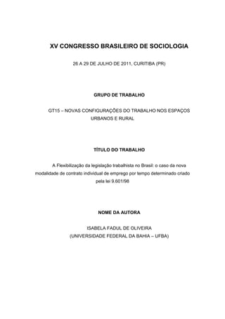 XV CONGRESSO BRASILEIRO DE SOCIOLOGIA
26 A 29 DE JULHO DE 2011, CURITIBA (PR)
GRUPO DE TRABALHO
GT15 – NOVAS CONFIGURAÇÕES DO TRABALHO NOS ESPAÇOS
URBANOS E RURAL
TÍTULO DO TRABALHO
A Flexibilização da legislação trabalhista no Brasil: o caso da nova
modalidade de contrato individual de emprego por tempo determinado criado
pela lei 9.601/98
NOME DA AUTORA
ISABELA FADUL DE OLIVEIRA
(UNIVERSIDADE FEDERAL DA BAHIA – UFBA)
 
