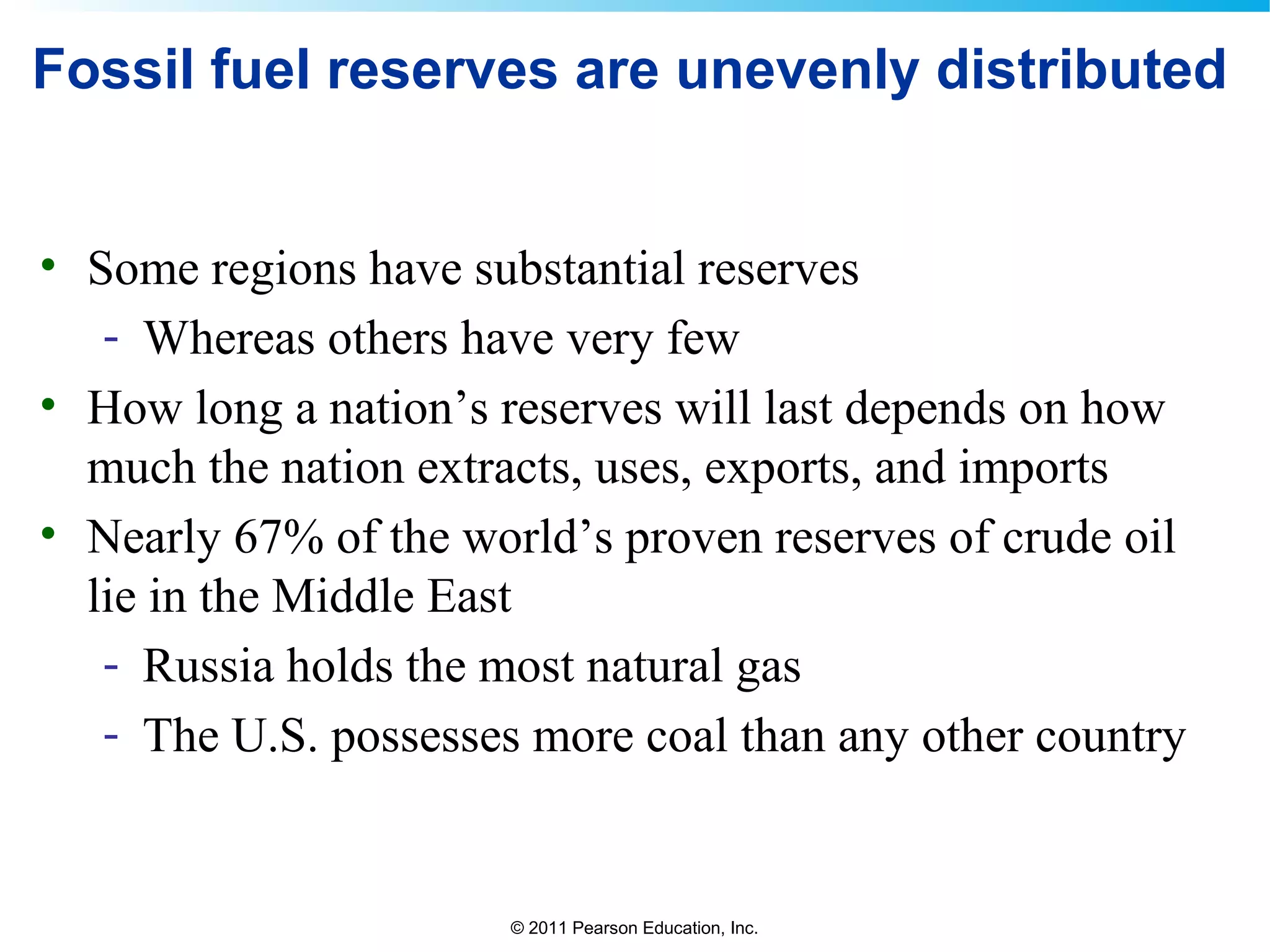 © 2011 Pearson Education, Inc.
Fossil fuel reserves are unevenly distributed
• Some regions have substantial reserves
- Whereas others have very few
• How long a nation’s reserves will last depends on how
much the nation extracts, uses, exports, and imports
• Nearly 67% of the world’s proven reserves of crude oil
lie in the Middle East
- Russia holds the most natural gas
- The U.S. possesses more coal than any other country
 